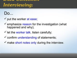Do...
put the worker at ease;
emphasize reason for the investigation (what
happened and why);
let the worker talk, listen carefully;
confirm understanding of statements;
make short notes only during the interview.
Data Collection
Interviewing:
 