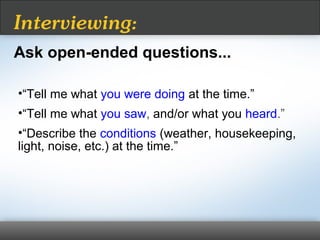 •“Tell me what you were doing at the time.”
•“Tell me what you saw, and/or what you heard.”
•“Describe the conditions (weather, housekeeping,
light, noise, etc.) at the time.”
Interviewing:
Ask open-ended questions...
 