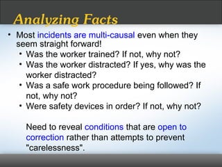 • Most incidents are multi-causal even when they
seem straight forward!
• Was the worker trained? If not, why not?
• Was the worker distracted? If yes, why was the
worker distracted?
• Was a safe work procedure being followed? If
not, why not?
• Were safety devices in order? If not, why not?
Need to reveal conditions that are open to
correction rather than attempts to prevent
"carelessness".
Analyzing Facts
 