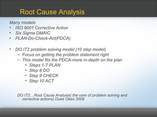 Many models
• ISO 9001 Corrective Action
• Six Sigma DMAIC
• PLAN-Do-Check-Act(PDCA)
• DO IT2 problem solving model (10 step model)
– Focus on getting the problem statement right
– This model fits the PDCA-more in-depth on the plan
• Steps 1-7 PLAN
• Step 8 DO
• Step 9 CHECK
• Step 10 ACT
DO IT2…Root Cause Analysis( the core of problem solving and
corrective actions) Duke Okes 2009
Root Cause Analysis
 
