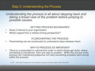 Understanding the process is all about stepping back and
taking a broad view of the problem before jumping to
possible causes.
SETTING PROCESS BOUNDARIES
• Keep it internal to your organization
• What’s logical from a relative timing perspective?
FLOWCHARTING THE PROCESS
• Flowcharting can be constructed to understand steps between them
WHY IS PROCESS SO IMPORTANT
• There is a prescribed or natural time order in which things get done, where
something is transferred from one step to another . When the out put of the
process isn’t satisfactory(objective not met),something probably went wrong
within the process.
DO IT2…Root Cause Analysis( the core of problem solving and corrective actions) Duke Okes 2009
Step 2: Understanding the Process
 