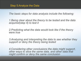 The basic steps for data analysis include the following:
1.Being clear about the theory to be tested and the data
acquired(step 4) to test it
2.Predicting what the data would look like if the theory
were true
3.Analyzing and interpreting the data to see whether they
support or deny the theory being tested
4.Considering other conclusions the data might support,
other ways to slice the same data, and other data that
might confirm or deny the same conclusion
Step 5:Analyze the Data
 