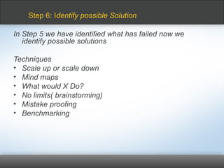 In Step 5 we have identified what has failed now we
identify possible solutions
Techniques
• Scale up or scale down
• Mind maps
• What would X Do?
• No limits( brainstorming)
• Mistake proofing
• Benchmarking
Step 6: Identify possible Solution
 