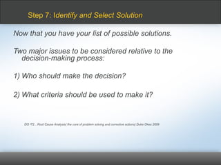 Now that you have your list of possible solutions.
Two major issues to be considered relative to the
decision-making process:
1) Who should make the decision?
2) What criteria should be used to make it?
DO IT2…Root Cause Analysis( the core of problem solving and corrective actions) Duke Okes 2009
Step 7: Identify and Select Solution
 