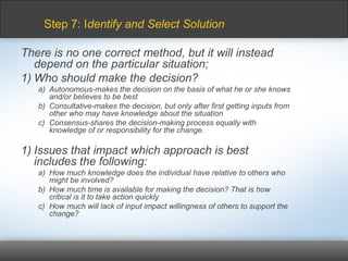 There is no one correct method, but it will instead
depend on the particular situation;
1) Who should make the decision?
a) Autonomous-makes the decision on the basis of what he or she knows
and/or believes to be best
b) Consultative-makes the decision, but only after first getting inputs from
other who may have knowledge about the situation
c) Consensus-shares the decision-making process equally with
knowledge of or responsibility for the change.
1) Issues that impact which approach is best
includes the following:
a) How much knowledge does the individual have relative to others who
might be involved?
b) How much time is available for making the decision? That is how
critical is it to take action quickly
c) How much will lack of input impact willingness of others to support the
change?
Step 7: Identify and Select Solution
 