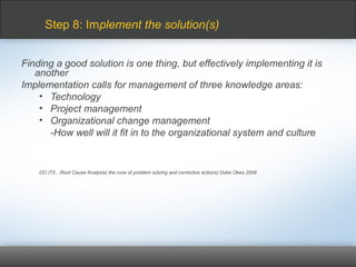 Finding a good solution is one thing, but effectively implementing it is
another
Implementation calls for management of three knowledge areas:
• Technology
• Project management
• Organizational change management
-How well will it fit in to the organizational system and culture
DO IT2…Root Cause Analysis( the core of problem solving and corrective actions) Duke Okes 2009
Step 8: Implement the solution(s)
 