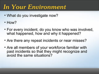 • What do you investigate now?
• How?
• For every incident, do you know who was involved,
what happened, how and why it happened?
• Are there any repeat incidents or near misses?
• Are all members of your workforce familiar with
past incidents so that they might recognize and
avoid the same situations?
In Your Environment
 