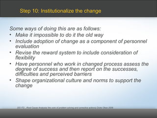 Some ways of doing this are as follows:
• Make it impossible to do it the old way
• Include adoption of change as a component of personnel
evaluation
• Revise the reward system to include consideration of
flexibility
• Have personnel who work in changed process assess the
degree of success and then report on the successes,
difficulties and perceived barriers
• Shape organizational culture and norms to support the
change
DO IT2…Root Cause Analysis( the core of problem solving and corrective actions) Duke Okes 2009
Step 10: Institutionalize the change
 