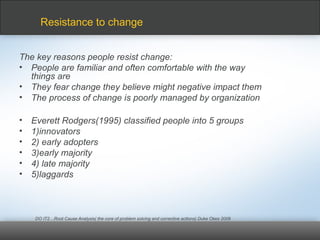 The key reasons people resist change:
• People are familiar and often comfortable with the way
things are
• They fear change they believe might negative impact them
• The process of change is poorly managed by organization
• Everett Rodgers(1995) classified people into 5 groups
• 1)innovators
• 2) early adopters
• 3)early majority
• 4) late majority
• 5)laggards
DO IT2…Root Cause Analysis( the core of problem solving and corrective actions) Duke Okes 2009
Resistance to change
 