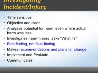 Investigating
Incident/Injury
• Time sensitive
• Objective and clear
• Analyzes potential for harm, even where actual
harm was less
• Investigates near-misses, asks “What if?”
• Fact-finding, not fault-finding
• Makes recommendations and plans for change
• Implement and Evaluate
• Communicates!
 