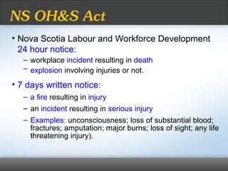 NS OH&S Act
• Nova Scotia Labour and Workforce Development
24 hour notice:
– workplace incident resulting in death
– explosion involving injuries or not.
• 7 days written notice:
– a fire resulting in injury
– an incident resulting in serious injury
– Examples: unconsciousness; loss of substantial blood;
fractures; amputation; major burns; loss of sight; any life
threatening injury).
 