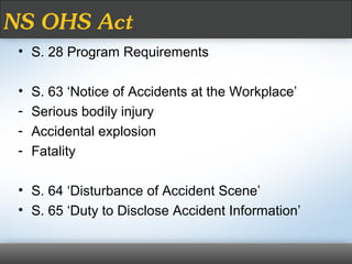 NS OHS Act
• S. 28 Program Requirements
• S. 63 ‘Notice of Accidents at the Workplace’
- Serious bodily injury
- Accidental explosion
- Fatality
• S. 64 ‘Disturbance of Accident Scene’
• S. 65 ‘Duty to Disclose Accident Information’
 