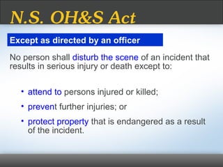 No person shall disturb the scene of an incident that
results in serious injury or death except to:
• attend to persons injured or killed;
• prevent further injuries; or
• protect property that is endangered as a result
of the incident.
Except as directed by an officer
N.S. OH&S Act
 
