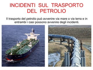 INCIDENTI SUL TRASPORTO
DEL PETROLIO
Il trasporto del petrolio può avvenire via mare o via terra e in
entrambi i casi possono avvenire degli incidenti.
 