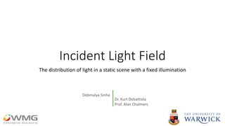 Incident Light Field
The distribution of light in a static scene with a fixed illumination
Dr. Kurt Debattista
Prof. Alan Chalmers
Debmalya Sinha
 
