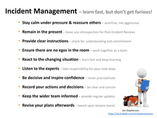 Incident Management – learn fast, but don’t get furious!
Jon Stephenson
https://uk.linkedin.com/in/stephensonjon
• Stay calm under pressure & reassure others – assertive, not aggressive
• Remain in the present – leave any retrospection for Post Incident Reviews
• Provide clear instructions – check for understanding and commitment
• Ensure there are no egos in the room – work together as a team
• React to the changing situation – learn fast and keep learning
• Listen to the experts – take responsibility for your next steps
• Be decisive and inspire confidence – never procrastinate
• Record your actions and decisions – be clear and concise
• Keep the wider team informed – provide regular updates
• Revise your plans afterwards – based upon lessons learnt
 