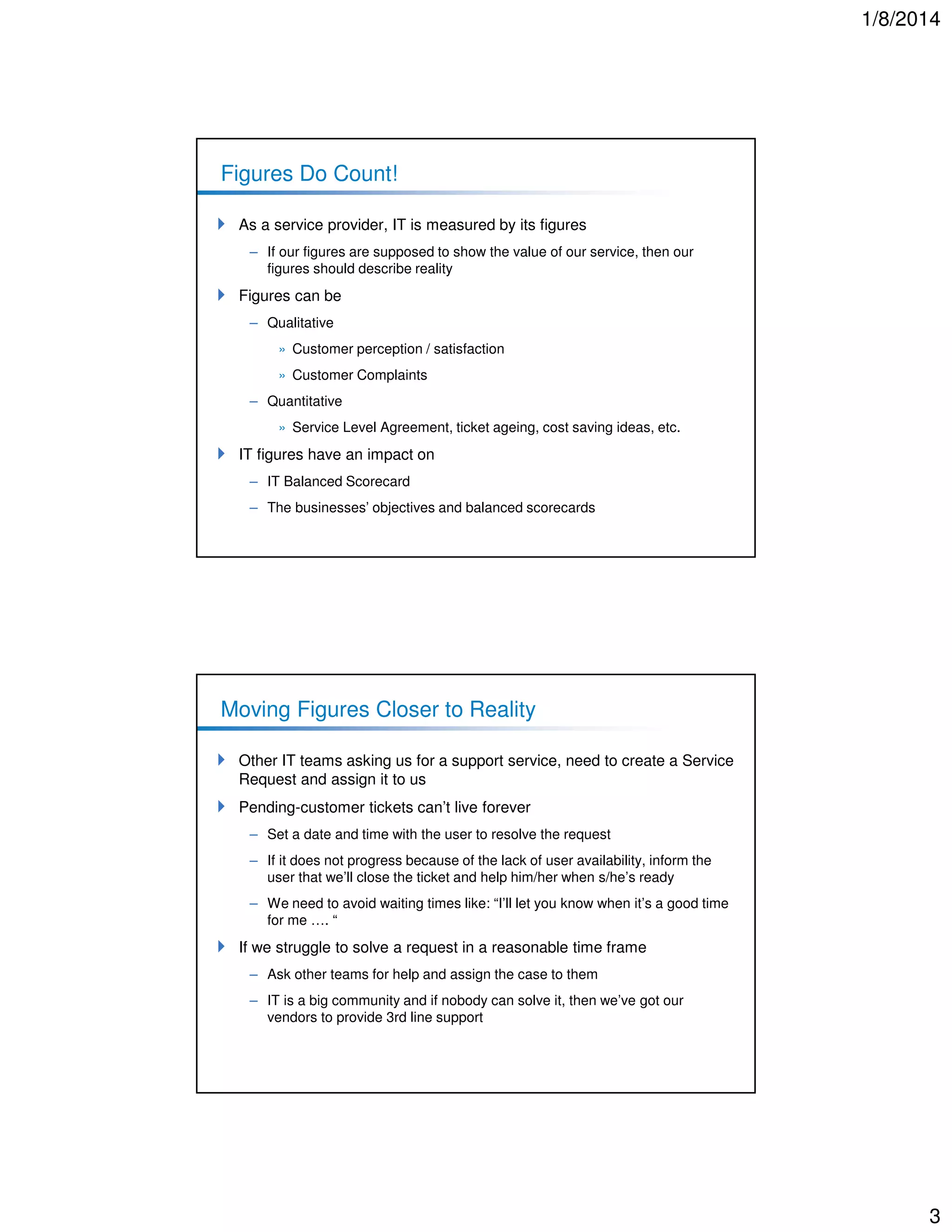 1/8/2014

Figures Do Count!
As a service provider, IT is measured by its figures
– If our figures are supposed to show the value of our service, then our
figures should describe reality

Figures can be
– Qualitative
» Customer perception / satisfaction
» Customer Complaints
– Quantitative
» Service Level Agreement, ticket ageing, cost saving ideas, etc.

IT figures have an impact on
– IT Balanced Scorecard
– The businesses’ objectives and balanced scorecards

Moving Figures Closer to Reality
Other IT teams asking us for a support service, need to create a Service
Request and assign it to us
Pending-customer tickets can’t live forever
– Set a date and time with the user to resolve the request
– If it does not progress because of the lack of user availability, inform the
user that we’ll close the ticket and help him/her when s/he’s ready
– We need to avoid waiting times like: “I’ll let you know when it’s a good time
for me …. “

If we struggle to solve a request in a reasonable time frame
– Ask other teams for help and assign the case to them
– IT is a big community and if nobody can solve it, then we’ve got our
vendors to provide 3rd line support

3

 