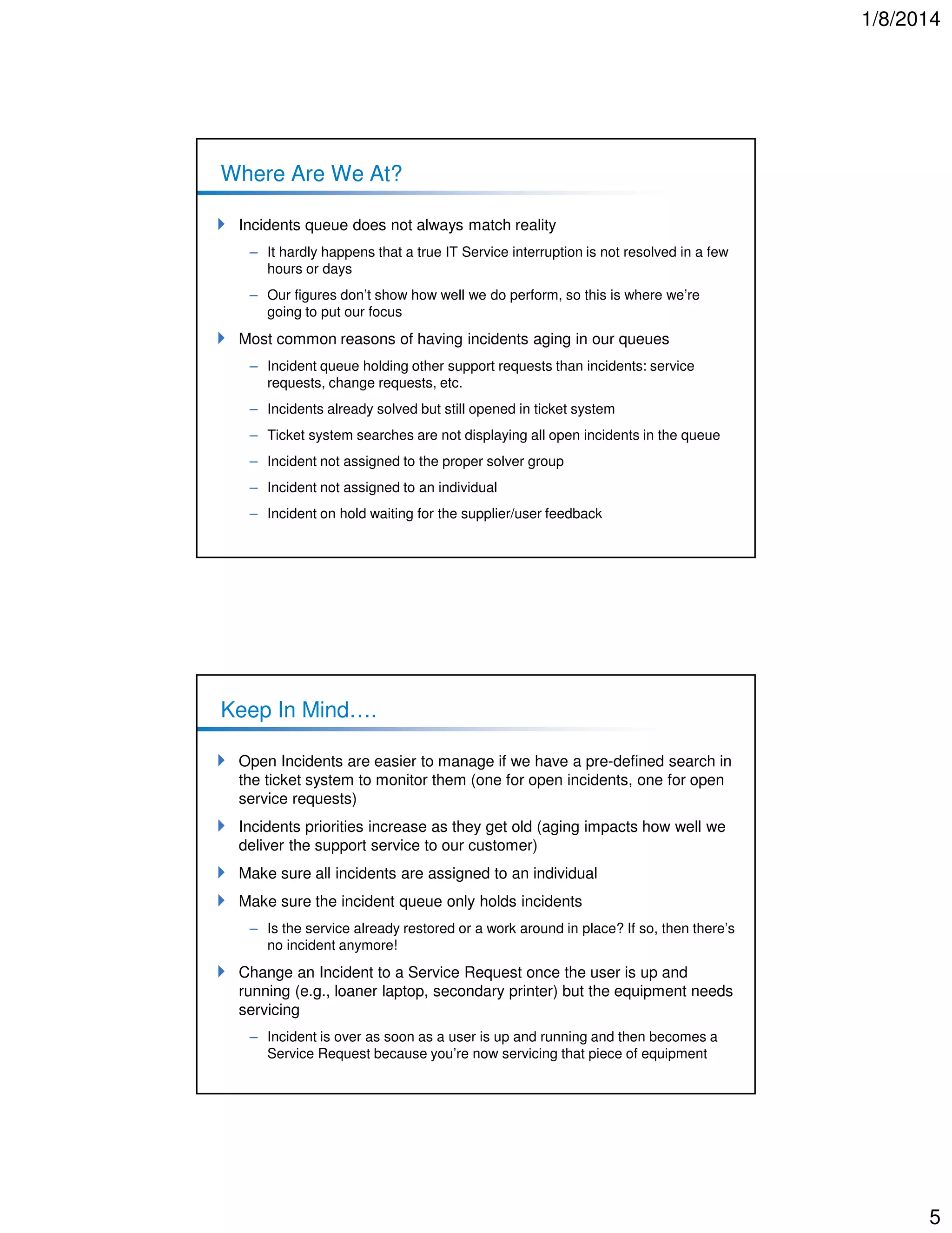 1/8/2014

Where Are We At?
Incidents queue does not always match reality
– It hardly happens that a true IT Service interruption is not resolved in a few
hours or days
– Our figures don’t show how well we do perform, so this is where we’re
going to put our focus

Most common reasons of having incidents aging in our queues
– Incident queue holding other support requests than incidents: service
requests, change requests, etc.
– Incidents already solved but still opened in ticket system
– Ticket system searches are not displaying all open incidents in the queue
– Incident not assigned to the proper solver group
– Incident not assigned to an individual
– Incident on hold waiting for the supplier/user feedback

Keep In Mind….
Open Incidents are easier to manage if we have a pre-defined search in
the ticket system to monitor them (one for open incidents, one for open
service requests)
Incidents priorities increase as they get old (aging impacts how well we
deliver the support service to our customer)
Make sure all incidents are assigned to an individual
Make sure the incident queue only holds incidents
– Is the service already restored or a work around in place? If so, then there’s
no incident anymore!

Change an Incident to a Service Request once the user is up and
running (e.g., loaner laptop, secondary printer) but the equipment needs
servicing
– Incident is over as soon as a user is up and running and then becomes a
Service Request because you’re now servicing that piece of equipment

5

 