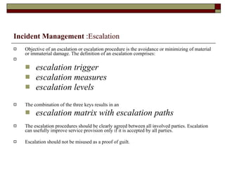 Incident Management  :Escalation Objective of an escalation or escalation procedure is the avoidance or minimizing of material or immaterial damage. The definition of an escalation comprises: escalation trigger escalation measures escalation levels The combination of the three keys results in an escalation matrix with escalation paths The escalation procedures should be clearly agreed between all involved parties. Escalation can usefully improve service provision only if it is accepted by all parties. Escalation should not be misused as a proof of guilt. 