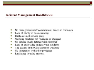 Incident Management   Roadblocks: No management/staff commitment, hence no resources Lack of clarity of business needs Badly-defined service goals Working practices not reviewed or changed No service levels defined with customer Lack of knowledge on resolving incidents The quality of the Configuration Database No integration with other processes Resistance to using process 