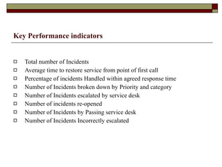 Key Performance indicators Total number of Incidents Average time to restore service from point of first call Percentage of incidents Handled within agreed response time Number of Incidents broken down by Priority and category Number of Incidents escalated by service desk Number of incidents re-opened Number of Incidents by Passing service desk Number of Incidents Incorrectly escalated 