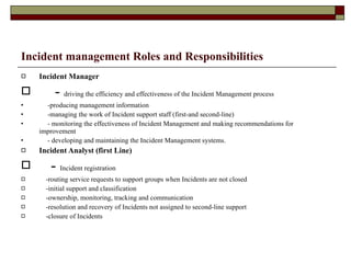 Incident management Roles and Responsibilities Incident Manager -  driving the efficiency and effectiveness of the  Incident Management  process  -producing management information  -managing the work of Incident support staff (first-and second-line)  - monitoring the effectiveness of Incident Management and making recommendations for improvement  - developing and maintaining the Incident Management systems.  Incident Analyst (first Line) -  Incident registration -routing service requests to support groups when Incidents are not closed  -initial support and classification  -ownership, monitoring, tracking and communication  -resolution and recovery of Incidents not assigned to second-line support  -closure of Incidents  