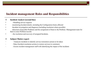 Incident management Roles and Responsibilities Incident Analyst (second line) - Handling service requests  -monitoring Incident details, including the Configuration Items affected  -Incident investigation and diagnosis (including resolution where possible)  -detection of possible Problems and the assignment of them to the Problem -Management team for them to raise Problem records  - the resolution and recovery of assigned Incidents.  Subject Matter expert - Analyzes incidents to identify service restoration actions to be taken -Takes Incident resolution actions to restore services to customers -Assists incident management staff with identifying the impact of the incidents 