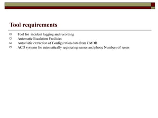 Tool requirements Tool for  incident logging and recording Automatic Escalation Facilities Automatic extraction of Configuration data from CMDB ACD systems for automatically registering names and phone Numbers of  users 