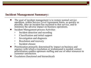 Incident Management Summary: The goal of incident management is to restore normal service operation, within Service Level Agreement limits, as quickly as possible, after an incident has occurred to that service, and to minimize the adverse impact on business operations. Incident Management process Activities Incident detection and recording Classification and initial support Investigation and diagnosis Resolution and recovery Incident closure Prioritization primarily determined by impact on business and urgency with which a resolution or workaround is needed; correct prioritization enables optimum staffing and use of other resources to customer satisfaction.  Escalation (functional and hierarchical) 