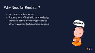 Why Now, for Rentman?
- Increase our ‘bus factor’
- Reduce loss of institutional knowledge
- Increase active monitoring coverage
- Growing pains. Reduce stress & panic
 