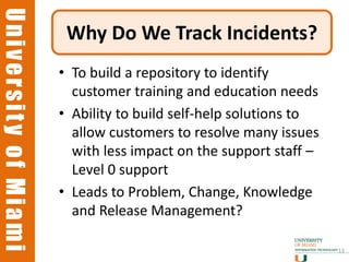 University of Miami
University of Miami
                       Why Do We Track Incidents?
                      • To build a repository to identify
                        customer training and education needs
                      • Ability to build self-help solutions to
                        allow customers to resolve many issues
                        with less impact on the support staff –
                        Level 0 support
                      • Leads to Problem, Change, Knowledge
                        and Release Management?

                                                                  13
 
