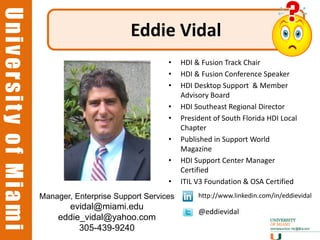 University of Miami
University of Miami
                                              Eddie Vidal
                                                        •    HDI & Fusion Track Chair
                                                        •    HDI & Fusion Conference Speaker
                                                        •    HDI Desktop Support & Member
                                                             Advisory Board
                                                        •    HDI Southeast Regional Director
                                                        •    President of South Florida HDI Local
                                                             Chapter
                                                        •    Published in Support World
                                                             Magazine
                                                        •    HDI Support Center Manager
                                                             Certified
                                                        •    ITIL V3 Foundation & OSA Certified
                      Manager, Enterprise Support Services        http://www.linkedin.com/in/eddievidal
                            evidal@miami.edu
                                                                  @eddievidal
                          eddie_vidal@yahoo.com
                               305-439-9240                                                      37
 