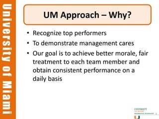 University of Miami
University of Miami
                           UM Approach – Why?
                      • Recognize top performers
                      • To demonstrate management cares
                      • Our goal is to achieve better morale, fair
                        treatment to each team member and
                        obtain consistent performance on a
                        daily basis



                                                                     4
 