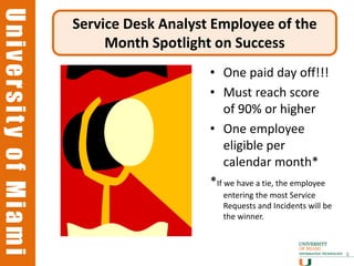 University of Miami
University of Miami
                      Service Desk Analyst Employee of the
                           Month Spotlight on Success
                                          • One paid day off!!!
                                          • Must reach score
                                              of 90% or higher
                                          • One employee
                                              eligible per
                                              calendar month*
                                          *If we have a tie, the employee
                                             entering the most Service
                                             Requests and Incidents will be
                                             the winner.



                                                                              8
 