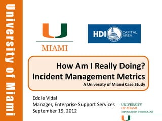 University of Miami
University of Miami




                            How Am I Really Doing?
                      Incident Management Metrics
                                            A University of Miami Case Study


                      Eddie Vidal
                      Manager, Enterprise Support Services
                      September 19, 2012
 