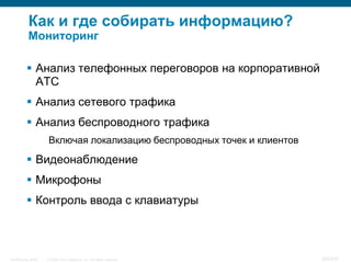 Как и где собирать информацию?
           Мониторинг

           Анализ телефонных переговоров на корпоративной
            АТС
           Анализ сетевого трафика
           Анализ беспроводного трафика
                    Включая локализацию беспроводных точек и клиентов

           Видеонаблюдение
           Микрофоны
           Контроль ввода с клавиатуры



InfoSecurity 2008   © 2008 Cisco Systems, Inc. All rights reserved.     342/431
 