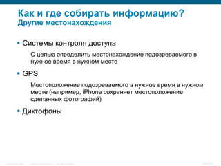 Как и где собирать информацию?
           Другие местонахождения

           Системы контроля доступа
                    С целью определить местонахождение подозреваемого в
                    нужное время в нужном месте

           GPS
                    Местоположение подозреваемого в нужное время в нужном
                    месте (например, iPhone сохраняет местоположение
                    сделанных фотографий)

           Диктофоны




InfoSecurity 2008   © 2008 Cisco Systems, Inc. All rights reserved.       343/431
 