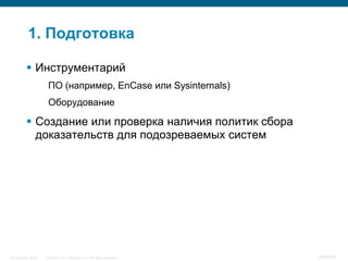 1. Подготовка

           Инструментарий
                    ПО (например, EnCase или Sysinternals)
                    Оборудование

           Создание или проверка наличия политик сбора
            доказательств для подозреваемых систем




InfoSecurity 2008   © 2008 Cisco Systems, Inc. All rights reserved.   346/431
 