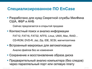Специализированное ПО EnCase

           Разработано для нужд Секретной службы МинФина
            США, ФБР и АНБ
                    Сейчас предлагается в открытой продаже

           Контекстный поиск и анализ информации
                    FAT12, FAT16, FAT32, NTFS, Linux, UNIX, Mac, RAID…
                    CD-ROM, DVD-R, Jaz, Zip, IDE, SCSI, магнитооптика

           Встроенный макроязык для автоматизации
                    Анализ файлов без их изменения

           Сохранение и восстановление образа диска
           Предварительный анализ компьютера (без следов)
            через параллельный порт или сетевую плату
InfoSecurity 2008   © 2008 Cisco Systems, Inc. All rights reserved.      347/431
 