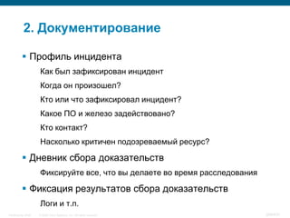 2. Документирование

           Профиль инцидента
                    Как был зафиксирован инцидент
                    Когда он произошел?
                    Кто или что зафиксировал инцидент?
                    Какое ПО и железо задействовано?
                    Кто контакт?
                    Насколько критичен подозреваемый ресурс?

           Дневник сбора доказательств
                    Фиксируйте все, что вы делаете во время расследования

           Фиксация результатов сбора доказательств
                    Логи и т.п.
InfoSecurity 2008   © 2008 Cisco Systems, Inc. All rights reserved.         349/431
 