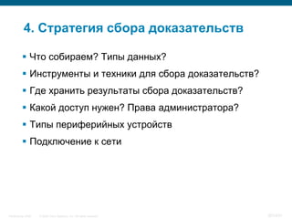 4. Стратегия сбора доказательств

           Что собираем? Типы данных?
           Инструменты и техники для сбора доказательств?
           Где хранить результаты сбора доказательств?
           Какой доступ нужен? Права администратора?
           Типы периферийных устройств
           Подключение к сети




InfoSecurity 2008   © 2008 Cisco Systems, Inc. All rights reserved.   351/431
 