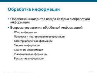 Обработка информации

            Обработка инцидентов всегда связана с обработкой
             информации
            Вопросы управления обработкой информацией
                     Сбор информации
                     Проверка и подтверждение информации
                     Категорирование информации
                     Защита информации
                     Хранение информации
                     Уничтожение информации
                     Раскрытие информации



InfoSecurity 2008   © 2008 Cisco Systems, Inc. All rights reserved.   334/431
 