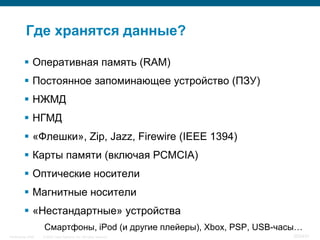 Где хранятся данные?

           Оперативная память (RAM)
           Постоянное запоминающее устройство (ПЗУ)
           НЖМД
           НГМД
           «Флешки», Zip, Jazz, Firewire (IEEE 1394)
           Карты памяти (включая PCMCIA)
           Оптические носители
           Магнитные носители
           «Нестандартные» устройства
                    Смартфоны, iPod (и другие плейеры), Xbox, PSP, USB-часы…
InfoSecurity 2008   © 2008 Cisco Systems, Inc. All rights reserved.      352/431
 