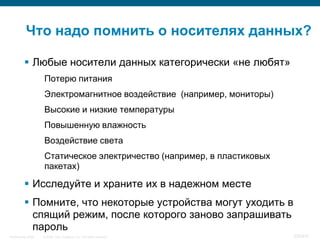 Что надо помнить о носителях данных?

           Любые носители данных категорически «не любят»
                    Потерю питания
                    Электромагнитное воздействие (например, мониторы)
                    Высокие и низкие температуры
                    Повышенную влажность
                    Воздействие света
                    Статическое электричество (например, в пластиковых
                    пакетах)

           Исследуйте и храните их в надежном месте
           Помните, что некоторые устройства могут уходить в
            спящий режим, после которого заново запрашивать
            пароль
InfoSecurity 2008   © 2008 Cisco Systems, Inc. All rights reserved.      353/431
 