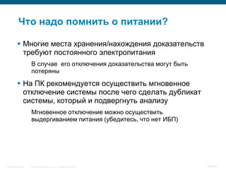 Что надо помнить о питании?

           Многие места хранения/нахождения доказательств
            требуют постоянного электропитания
                    В случае его отключения доказательства могут быть
                    потеряны

           На ПК рекомендуется осуществить мгновенное
            отключение системы после чего сделать дубликат
            системы, который и подвергнуть анализу
                    Мгновенное отключение можно осуществить
                    выдергиванием питания (убедитесь, что нет ИБП)




InfoSecurity 2008   © 2008 Cisco Systems, Inc. All rights reserved.     354/431
 