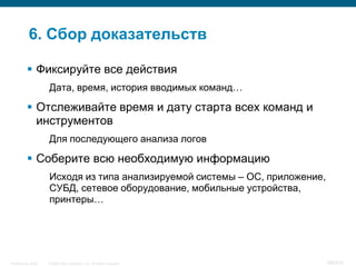 6. Сбор доказательств

           Фиксируйте все действия
                    Дата, время, история вводимых команд…

           Отслеживайте время и дату старта всех команд и
            инструментов
                    Для последующего анализа логов

           Соберите всю необходимую информацию
                    Исходя из типа анализируемой системы – ОС, приложение,
                    СУБД, сетевое оборудование, мобильные устройства,
                    принтеры…




InfoSecurity 2008   © 2008 Cisco Systems, Inc. All rights reserved.          356/431
 