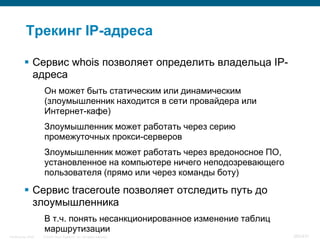 Трекинг IP-адреса

           Сервис whois позволяет определить владельца IP-
            адреса
                    Он может быть статическим или динамическим
                    (злоумышленник находится в сети провайдера или
                    Интернет-кафе)
                    Злоумышленник может работать через серию
                    промежуточных прокси-серверов
                    Злоумышленник может работать через вредоносное ПО,
                    установленное на компьютере ничего неподозревающего
                    пользователя (прямо или через команды боту)

           Сервис traceroute позволяет отследить путь до
            злоумышленника
                    В т.ч. понять несанкционированное изменение таблиц
                    маршрутизации
InfoSecurity 2008   © 2008 Cisco Systems, Inc. All rights reserved.       360/431
 