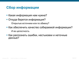 Сбор информации

            Какая информация нам нужна?
            Откуда берется информация?
                     Открытые источники или по обмену?
            Как обеспечить качество собираемой информации?
                     И ее целостность
            Как распознать ошибки, нестыковки и неточные
             данные?




InfoSecurity 2008   © 2008 Cisco Systems, Inc. All rights reserved.   335/431
 