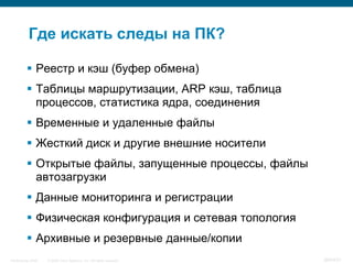 Где искать следы на ПК?

           Реестр и кэш (буфер обмена)
           Таблицы маршрутизации, ARP кэш, таблица
            процессов, статистика ядра, соединения
           Временные и удаленные файлы
           Жесткий диск и другие внешние носители
           Открытые файлы, запущенные процессы, файлы
            автозагрузки
           Данные мониторинга и регистрации
           Физическая конфигурация и сетевая топология
           Архивные и резервные данные/копии
InfoSecurity 2008   © 2008 Cisco Systems, Inc. All rights reserved.   364/431
 
