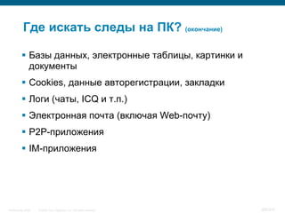 Где искать следы на ПК? (окончание)

           Базы данных, электронные таблицы, картинки и
            документы
           Cookies, данные авторегистрации, закладки
           Логи (чаты, ICQ и т.п.)
           Электронная почта (включая Web-почту)
           P2P-приложения
           IM-приложения




InfoSecurity 2008   © 2008 Cisco Systems, Inc. All rights reserved.   365/431
 